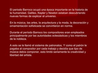 El periodo Barroco ocupó una época importante en la historia de
la humanidad. Galileo, Kepler y Newton estaban descubriendo
nuevas formas de explicar el universo.

En la música, las artes, la arquitectura y la moda, la decoración y
ornamentación sofisticada se convirtieron en norma.

Durante el período Barroco los compositores eran empleados
principalmente por las autoridades eclesiásticas y los miembros
de la nobleza.

A esto se le llamó el sistema de patronatos. Y como el patrón le
pagaba al compositor por cada trabajo y decidía que tipo de
música debía componer, esto limitó seriamente la creatividad y
libertad del artista.
 