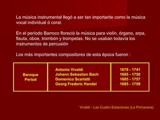La música instrumental llegó a ser tan importante como la música
vocal individual ó coral.

En el período Barroco floreció la música para violín, órgano, arpa,
flauta, oboe, trombón y trompetas. No se usaban todavía los
instrumentos de percusión

Los más importantes compositores de esta época fueron :


                    Antonio Vivaldi                      1678 - 1741
   Baroque          Johann Sebastian Bach                1685 - 1750
    Period          Domenico Scarlatti                   1685 - 1757
                    Georg Frederic Handel                1685 - 1759




                                Vivaldi - Las Cuatro Estaciones (La Primavera)
 