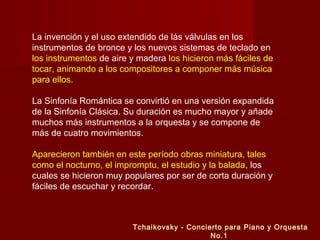 La invención y el uso extendido de lás válvulas en los
instrumentos de bronce y los nuevos sistemas de teclado en
los instrumentos de aire y madera los hicieron más fáciles de
tocar, animando a los compositores a componer más música
para ellos.
La Sinfonía Romántica se convirtió en una versión expandida
de la Sinfonía Clásica. Su duración es mucho mayor y añade
muchos más instrumentos a la orquesta y se compone de
más de cuatro movimientos.
Aparecieron también en este período obras miniatura, tales
como el nocturno, el impromptu, el estudio y la balada, los
cuales se hicieron muy populares por ser de corta duración y
fáciles de escuchar y recordar.
Tchaikovsky - Concierto para Piano y Orquesta
No.1
 