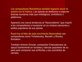 Los compositores Románticos también lograron reunir la
poesía con la música. Las óperas se dedicaron a exponer
dramas humanos más que mitológicos, simbólicos ó
platónicos.
Apareció una nueva tendencia al “Nacionalismo” que inspiró
a los compositores a incorporar en su música canciones y
estilos populares de sus países.
Rusia fue el líder de este movimiento Nacionalista con
compositores como Tchaikovsky, Borodin y Rimsky
Korsakov.
También Antonin Dvorak, compositor Checoslovaco se
apoyó fuertemente en tonadas y danzas populares de su
país para componer sus sinfonías y sus conciertos de
cámara.
 