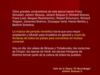 Otros grandes compositores de esta época fueron Franz
Schubert, Johann Strauss, Johann Strauss II, Richard Strauss,
Franz Liszt, Serguei Rachmaninov, Robert Schumann, Richard
Wagner, Johannes Brahms, Giuseppe Verdi, Hector Berlioz y
Bedrich Smetana.
La música del período romántico fue la que tuvo mayor
aceptación y difusión para el público en general y cruzó las
fronteras de todos los países para convertirse en música
universal.
Hoy en día, los valses de Strauss y Tchaikovsky, los nocturnos
de Chopin, las óperas de Verdi, las danzas Húngaras de
Brahms forman parte de la cultura de todos los pueblos.
Vals de la Ópera “El Murciélago”
Johann Strauss II
 