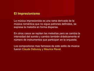 El Impresionismo
La música impresionista es una rama derivada de la
música romántica que no sigue patrones definidos, se
expresa la melodía en forma dispersa.
En otros casos se repiten las melodías pero se cambia la
intensidad del sonido y cambia también drásticamente el
número de instrumentos que participan en la orquesta.
Los compositores mas famosos de este estilo de música
fueron Claude Debussy y Maurice Ravel.
 
