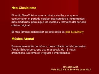 Neo-Clasicismo
El estilo Neo-Clásico es una música similar a al que se
componía en el período clásico, usa sonidos e instrumentos
más modernos, pero sigue los ideales y formatos del período
clásico original.
El mas famoso compositor de este estilo es Igor Stravinsky.
Música Atonal
Es un nuevo estilo de música, desarrollado por el compositor
Arnold Schoenberg, que usa una escala de 12 notas
cromáticas. Su ritmo es irregular e impredecible
Shostakovich
Vals No.2 de la Suite de Jazz No.2
 