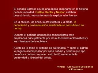 El periodo Barroco ocupó una época importante en la historia
de la humanidad. Galileo, Kepler y Newton estaban
descubriendo nuevas formas de explicar el universo.
En la música, las artes, la arquitectura y la moda, la
decoración y ornamentación sofisticada se convirtieron en
norma.
Durante el período Barroco los compositores eran
empleados principalmente por las autoridades eclesiásticas y
los miembros de la nobleza.
A esto se le llamó el sistema de patronatos. Y como el patrón
le pagaba al compositor por cada trabajo y decidía que tipo
de música debía componer, esto limitó seriamente la
creatividad y libertad del artista.
Vivaldi - Las Cuatro Estaciones
La Primavera
 