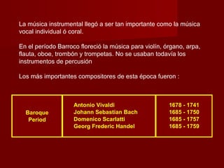 La música instrumental llegó a ser tan importante como la música
vocal individual ó coral.
En el período Barroco floreció la música para violín, órgano, arpa,
flauta, oboe, trombón y trompetas. No se usaban todavía los
instrumentos de percusión
Los más importantes compositores de esta época fueron :
Antonio Vivaldi 1678 - 1741
Baroque Johann Sebastian Bach 1685 - 1750
Period Domenico Scarlatti 1685 - 1757
Georg Frederic Handel 1685 - 1759
 