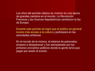 Los años del período clásico se vivieron en una época
de grandes cambios en el mundo. La Revolución
Francesa y las Guerras Napoleónicas cambiaron la faz
de Europa.
Durante este período se logró que el público en general
tuviera más acceso a la cultura y participara en las
actividades artísticas.
En el mundo de la música, el sistema de patronatos
empezó a desaparecer y fue reemplazado por los
primeros conciertos públicos donde la gente tenía que
pagar por asistir al evento.
 