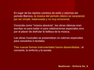 En lugar de los rápidos cambios de estilo y adornos del
período Barroco, la música del período clásico se caracterizó
por ser simple, balanceada y no muy emocional.
Conocida como “música absoluta”, las obras clásicas eran
escritas no para bailar ni para celebraciones especiales sino
por el placer de disfrutar la belleza de la música.
Las obras musicales se presentaban en salones especiales
para conciertos ó recitales.
Tres nuevas formas instrumentales fueron desarrolladas : el
concierto, la sinfonía y la sonata.
Beethoven - Sinfonía No. 9
 