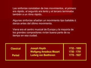 Las sinfonías constaban de tres movimientos, el primero
era rápido, el segundo era lento y el tercero terminaba
también a un ritmo rápido.
Algunas sinfonías añadían un movimiento tipo bailable ó
danza antes del último movimiento.
Viena era el centro musical de Europa y la mayoría de
los grandes compositores vivían buena parte de su
tiempo en esa ciudad.
Classical Joseph Haydn 1732 - 1809
Wolfgang Amadeus Mozart 1756 - 1791
Period Ludwig van Beethoven 1770 - 1827
 