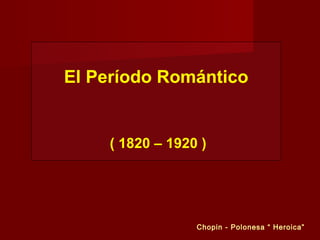 El Período Romántico
( 1820 – 1920 )
Chopin - Polonesa “ Heroica”
 