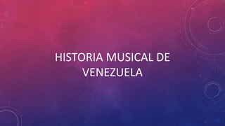 HISTORIA MUSICAL DE
VENEZUELA
 