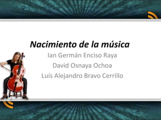 Nacimiento de la música
Ian Germán Enciso Raya
David Osnaya Ochoa
Luis Alejandro Bravo Cerrillo
 