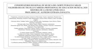 CONSERVATORIO REGIONAL DE MUSICA DEL NORTE PUBLICO CARLOS
VALDERRAMA DE TRUJILLO CARRERA PROFESIONAL DE EDUCACION MUSICAL 2020
HISTORIA DE LA MUSICA PERUANA I.
PROF.ABOG.LIC. ALFREDO ESTRADA ZAVALETA.
Surgimiento y desarrollo del quehacer musical en el Perú antiguo: Teorías e importancia. Periodos Litico
(Pachamachay, Pikimachay, Guitarrero, Paijan, Ranracancha) y arcaico (Chilca, Chincha y Caral): Actividades
y lugares.
Horizonte inferior: Guañape, Sechin y Ancon. Horizonte medio: Jequetepeque, Ancon, Karwa y Pukara.
Funciones e instrumentos.
Horizonte tardío: Vicus, Salinar, Paracas y Pukara. Funciones e instrumentos.
Desarrollo regional Vicus, Moche, Lima Miramar, Nasca, Huarpa y Tiwanaco. Funciones e instrumentos.
Integracion o Vicus. Imperio Wari.
Estados regionales: Chimu-Sican, Chancay, Chincha y Chancas. Funciones e instrumentos.
Tawantinsuyo: Funciones, principios musicales, instrumentos e intérpretes.
Evaluacion.
La música colonial: Funciones, instrumentos, intérpretes y danzas.
La música en la Colonia: Formas, instrumentos, fiestas, intérpretes y danzas.
Significado evangelización musical: Maestros, instrumentos y repertorio.
La cultura africana: Resistencia, transformación de ritmos y códigos estéticos y fusiones.
El Códice Trujillo y su importancia en el desarrollo musical.
La música en el virreinato: Apogeo y decadencia, formas, instrumentos, fiestas, danzas y educación. Lima
Triumphante. Musica en la Catedral de Lima.
La Influencia austriaca (flamenca, italiana y alemana) y borbónica (francesa). Compositores, géneros y
representantes.
Evaluaciónos.
 
