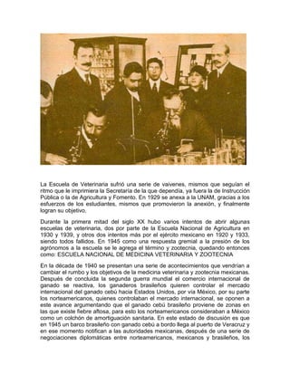 La Escuela de Veterinaria sufrió una serie de vaivenes, mismos que seguían el
ritmo que le imprimiera la Secretaría de la que dependía, ya fuera la de Instrucción
Pública o la de Agricultura y Fomento. En 1929 se anexa a la UNAM, gracias a los
esfuerzos de los estudiantes, mismos que promovieron la anexión, y finalmente
logran su objetivo.
Durante la primera mitad del siglo XX hubo varios intentos de abrir algunas
escuelas de veterinaria, dos por parte de la Escuela Nacional de Agricultura en
1930 y 1939, y otros dos intentos más por el ejército mexicano en 1920 y 1933,
siendo todos fallidos. En 1945 como una respuesta gremial a la presión de los
agrónomos a la escuela se le agrega el término y zootecnia, quedando entonces
como: ESCUELA NACIONAL DE MEDICINA VETERINARIA Y ZOOTECNIA
En la década de 1940 se presentan una serie de acontecimientos que vendrían a
cambiar el rumbo y los objetivos de la medicina veterinaria y zootecnia mexicanas.
Después de concluida la segunda guerra mundial el comercio internacional de
ganado se reactiva, los ganaderos brasileños quieren controlar el mercado
internacional del ganado cebú hacia Estados Unidos, por vía México, por su parte
los norteamericanos, quienes controlaban el mercado internacional, se oponen a
este avance argumentando que el ganado cebú brasileño proviene de zonas en
las que existe fiebre aftosa, para esto los norteamericanos consideraban a México
como un colchón de amortiguación sanitaria. En este estado de discusión es que
en 1945 un barco brasileño con ganado cebú a bordo llega al puerto de Veracruz y
en ese momento notifican a las autoridades mexicanas, después de una serie de
negociaciones diplomáticas entre norteamericanos, mexicanos y brasileños, los
 