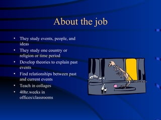 About the job They study events, people, and ideas They study one country or religion or time period Develop theories to explain past events Find relationships between past and current events Teach in collages 40hr.weeks in offices/classrooms 