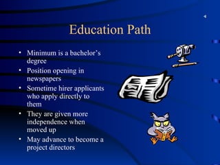 Education Path Minimum is a bachelor’s degree  Position opening in newspapers Sometime hirer applicants who apply directly to them They are given more independence when moved up  May advance to become a project directors 