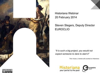 Historiana
“It is such a big project, you would not
expect someone to dare to start it”
Timo Vosse, a trainee who worked on Historiana
Historiana Webinar
20 February 2014
Steven Stegers, Deputy Director
EUROCLIO
 