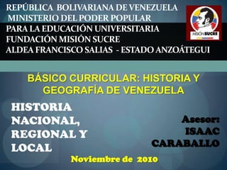 REPÚBLICA  BOLIVARIANA DE VENEZUELAMinisterio del Poder Popular Para la Educación Universitaria Fundación Misión Sucre ALDEA FRANCISCO SALIAS  - ESTADO ANZOÁTEGUI BÁSICO CURRICULAR: HISTORIA Y GEOGRAFÍA DE VENEZUELA HISTORIA NACIONAL, REGIONAL Y LOCAL Asesor:   ISAAC  CARABALLO Noviembre de  2010 