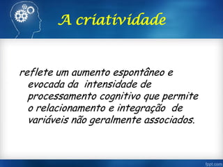 A criatividade
reflete um aumento espontâneo e
evocada da intensidade de
processamento cognitivo que permite
o relacionamento e integração de
variáveis não geralmente associados.
 