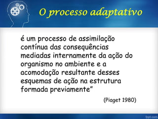 O processo adaptativo
é um processo de assimilação
contínua das consequências
mediadas internamente da ação do
organismo no ambiente e a
acomodação resultante desses
esquemas de ação na estrutura
formada previamente”
(Piaget 1980)
 