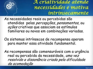A criatividade atende
necessidades e motiva
intrinsecamente
As necessidades reais ou percebidas são
atendidas pelas percepções, pensamentos, ou
ações criativas que associam os estímulos
familiares ou novos em combinações variadas.
Os sistemas intrínsecos de recompensa operam
para manter essa atividade fundamental.
As recompensas são comensuráveis com a urgência
real ou percebida da necessidade, uma vez
resolvido a dissonância criada pela dificuldade
da acomodação
 