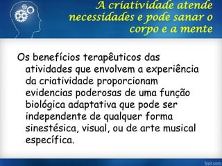 A criatividade atende
necessidades e pode sanar o
corpo e a mente
Os benefícios terapêuticos das
atividades que envolvem a experiência
da criatividade proporcionam
evidencias poderosas de uma função
biológica adaptativa que pode ser
independente de qualquer forma
sinestésica, visual, ou de arte musical
específica.
 