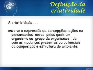 Definição da
criatividade
A criatividade . . .
envolve a expressão de percepções, ações ou
pensamentos novos pelos quais um
organismo ou grupo de organismos lida
com as mudanças presentes ou potenciais
da composição e estrutura do ambiente.
 