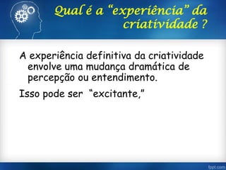 Qual é a “experiência” da
criatividade ?
A experiência definitiva da criatividade
envolve uma mudança dramática de
percepção ou entendimento.
Isso pode ser “excitante,”
 