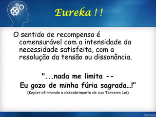 Eureka ! !
O sentido de recompensa é
comensurável com a intensidade da
necessidade satisfeita, com a
resolução da tensão ou dissonância.
"...nada me limita --
Eu gozo de minha fúria sagrada…!”
(Kepler afirmando o descobrimento de sua Terceira Lei)
 