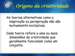 Origens da criatividade
As teorias alternativas como a
inspiração ou perspiração não são
mutuamente exclusivas.
Cada teoria refere a uma ou mais
dimensões da criatividade que
geralmente funcionam como um
conjunto.
 