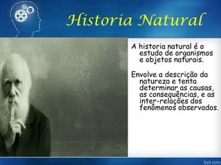 Historia Natural
A historia natural é o
estudo de organismos
e objetos naturais.
Envolve a descrição da
natureza e tenta
determinar as causas,
as consequências, e as
inter-relações dos
fenômenos observados.
 