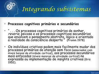 Integrando subsistemas
• Processos cognitivos primários e secundários
• “ . . . Os processos cognitivos primários de sonhar,
reverie, psicose e os processos cognitivos secundários
que envolvem o pensamento abstrato, lógico e orientado
a realidade da consciência desperta ” (Fromm 1978)
• Os indivíduos criativos podem mais facilmente mudar dos
processos primários de atenção sem foco (associados com
níveis baixos de atividade cortical), aos processos secundários
mais enfocados (níveis maiores de atividade cortical) na
expressão ou implementação de insights criativos (Kris
1952).
 