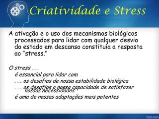 Criatividade e Stress
A ativação e o uso dos mecanismos biológicos
processados para lidar com qualquer desvio
do estado em descanso constituía a resposta
ao “stress.”
O stress . . .
é essencial para lidar com
. . . os desafios de nossa estabilidade biológica
. . . os desafios a nossa capacidade de satisfazer
nossas necessidades
é uma de nossas adaptações mais potentes
 