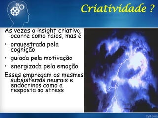 Criatividade ?
As vezes o insight criativo
ocorre como raios, mas é
• orquestrada pela
cognição
• guiada pela motivação
• energizada pela emoção
Esses empregam os mesmos
subsistemas neurais e
endócrinos como a
resposta ao stress
 