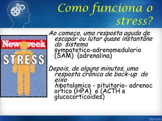 Como funciona o
stress?
Ao começo, uma resposta aguda de
escapar ou lutar quase instantâne
do sistema
sympatetico-adrenomedulario
(SAM) (adrenalina)
Depois, de alguns minutos, uma
resposta crônica de back-up do
eixo
hipotalamico - pituitario- adrenoc
ortico (HPA) e (ACTH e
glucocorticoides)
 