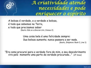 A criatividade atende
necessidades e pode
enriquecer o espírito
A beleza é verdade, e a verdade e beleza,
é todo que sabemos na Terra,
e todo que precisamos saber
(Keats Ode on a Grecian Urn, Stanza 2)
Uma coisa bela é uma felicidade sempre:
Sua beleza aumenta; nunca passara a ser nada.
(Keats, Endymion. Book I, Line 1)
“Era como procurei para a verdade fora de mim, e seu descobrimento
viro pelo momento uma parte da verdade procurada...” (CP Snow)
 