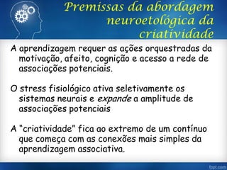 Premissas da abordagem
neuroetológica da
criatividade
A aprendizagem requer as ações orquestradas da
motivação, afeito, cognição e acesso a rede de
associações potenciais.
O stress fisiológico ativa seletivamente os
sistemas neurais e expande a amplitude de
associações potenciais
A “criatividade” fica ao extremo de um contínuo
que começa com as conexões mais simples da
aprendizagem associativa.
 