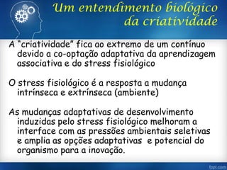 Um entendimento biológico
da criatividade
A “criatividade” fica ao extremo de um contínuo
devido a co-optação adaptativa da aprendizagem
associativa e do stress fisiológico
O stress fisiológico é a resposta a mudança
intrínseca e extrínseca (ambiente)
As mudanças adaptativas de desenvolvimento
induzidas pelo stress fisiológico melhoram a
interface com as pressões ambientais seletivas
e amplia as opções adaptativas e potencial do
organismo para a inovação.
 