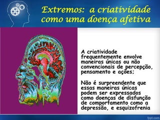 Extremos: a criatividade
como uma doença afetiva
• A criatividade
frequentemente envolve
maneiras únicas ou não
convencionais de percepção,
pensamento e ações;
• Não é surpreendente que
essas maneiras únicas
podem ser expressados
como doenças de disfunção
de comportamento como a
depressão, e esquizofrenia
 