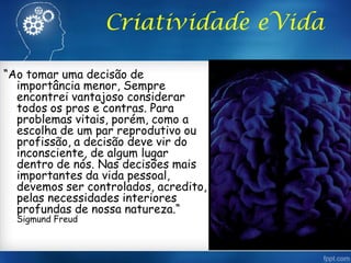 Criatividade eVida
“Ao tomar uma decisão de
importância menor, Sempre
encontrei vantajoso considerar
todos os pros e contras. Para
problemas vitais, porém, como a
escolha de um par reprodutivo ou
profissão, a decisão deve vir do
inconsciente, de algum lugar
dentro de nós. Nas decisões mais
importantes da vida pessoal,
devemos ser controlados, acredito,
pelas necessidades interiores
profundas de nossa natureza.“
Sigmund Freud
 