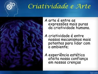 Criatividade e Arte
A arte é entre as
expressões mais puras
da criatividade humana.
A criatividade é entre
nossos mecanismos mais
potentes para lidar com
o ambiente;
A experiência estética
afeita nossa confiança
em nossas crenças
 