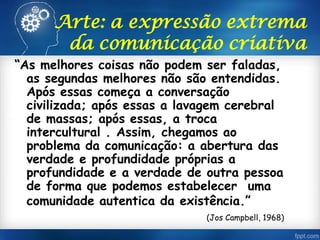 Arte: a expressão extrema
da comunicação criativa
“As melhores coisas não podem ser faladas,
as segundas melhores não são entendidas.
Após essas começa a conversação
civilizada; após essas a lavagem cerebral
de massas; após essas, a troca
intercultural . Assim, chegamos ao
problema da comunicação: a abertura das
verdade e profundidade próprias a
profundidade e a verdade de outra pessoa
de forma que podemos estabelecer uma
comunidade autentica da existência.”
(Jos Campbell, 1968)
 