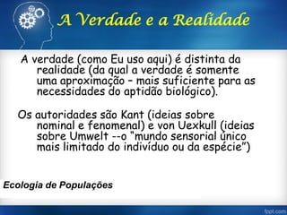 A Verdade e a Realidade
A verdade (como Eu uso aqui) é distinta da
realidade (da qual a verdade é somente
uma aproximação – mais suficiente para as
necessidades do aptidão biológico).
Os autoridades são Kant (ideias sobre
nominal e fenomenal) e von Uexkull (ideias
sobre Umwelt --o “mundo sensorial único
mais limitado do indivíduo ou da espécie”)
Ecologia de Populações
 