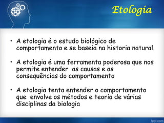 Etologia
• A etologia é o estudo biológico de
comportamento e se baseia na historia natural.
• A etologia é uma ferramenta poderosa que nos
permite entender as causas e as
consequências do comportamento
• A etologia tenta entender o comportamento
que envolve os métodos e teoria de várias
disciplinas da biologia
 