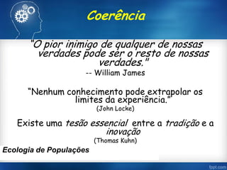Coerência
“O pior inimigo de qualquer de nossas
verdades pode ser o resto de nossas
verdades."
-- William James
“Nenhum conhecimento pode extrapolar os
limites da experiência.”
(John Locke)
Existe uma tesão essencial entre a tradição e a
inovação
(Thomas Kuhn)
Ecologia de Populações
 