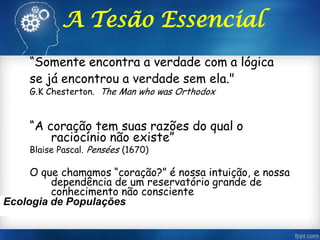 “Somente encontra a verdade com a lógica
se já encontrou a verdade sem ela."
G.K Chesterton. The Man who was Orthodox
“A coração tem suas razões do qual o
raciocínio não existe”
Blaise Pascal. Pensées (1670)
O que chamamos “coração?” é nossa intuição, e nossa
dependência de um reservatório grande de
conhecimento não consciente
Ecologia de Populações
A Tesão Essencial
 