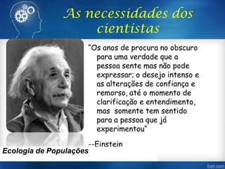 “Os anos de procura no obscuro
para uma verdade que a
pessoa sente mas não pode
expressar; o desejo intenso e
as alterações de confiança e
remorso, até o momento de
clarificação e entendimento,
mas somente tem sentido
para a pessoa que já
experimentou“
--Einstein
As necessidades dos
cientistas
Ecologia de Populações
 
