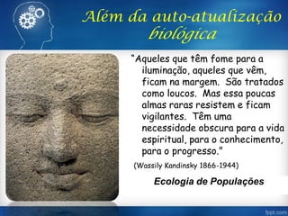 “Aqueles que têm fome para a
iluminação, aqueles que vêm,
ficam na margem. São tratados
como loucos. Mas essa poucas
almas raras resistem e ficam
vigilantes. Têm uma
necessidade obscura para a vida
espiritual, para o conhecimento,
para o progresso.”
(Wassily Kandinsky 1866-1944)
Além da auto-atualização
biológica
Ecologia de Populações
 