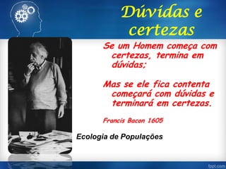 Se um Homem começa com
certezas, termina em
dúvidas;
Mas se ele fica contenta
começará com dúvidas e
terminará em certezas.
Francis Bacon 1605
Dúvidas e
certezas
Ecologia de Populações
 
