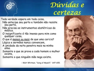 Toda verdade espera em toda coisa,
Não antecipa seu parto e também não resiste
seu parto,
Não precisa os instrumentos obstétricos do
médico.
O insignificante é tão imenso para mim como
qualquer coisa,
O que é menos ou mais de que uma caricia?
Lógica e sermões nunca convencem,
A umidade da noite penetra mais na minha
alma.
Somente o que se prova a cada homem e mulher
existe,
Somente o que ninguém mão nega existe.
--Walt Whitman, "Song of Myself," 647-655.
Dúvidas e
certezas
 