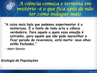 A ciência começa e termina em
mistério –é o que fica após de não
ter como indagar mais
“A coisa mais bela que podemos experimentar é a
misteriosa. É a fonte de toda arte e ciência
verdadeira. Para aquele a quem essa emoção é
estranha, para aquele que não pode maravilhar e
ficar parada de reverencia, está morto: seus olhos
estão fechados.“
– Albert Einstein
Ecologia de Populações
 